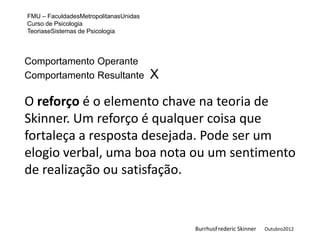 FMU – FaculdadesMetropolitanasUnidas
Curso de Psicologia
TeoriaseSistemas de Psicologia



Comportamento Operante
Comportamento Resultante               X

O reforço é o elemento chave na teoria de
Skinner. Um reforço é qualquer coisa que
fortaleça a resposta desejada. Pode ser um
elogio verbal, uma boa nota ou um sentimento
de realização ou satisfação.


                                           BurrhusFrederic Skinner   Outubro2012
 