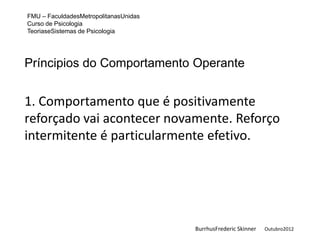 FMU – FaculdadesMetropolitanasUnidas
Curso de Psicologia
TeoriaseSistemas de Psicologia




Príncipios do Comportamento Operante


1. Comportamento que é positivamente
reforçado vai acontecer novamente. Reforço
intermitente é particularmente efetivo.




                                       BurrhusFrederic Skinner   Outubro2012
 