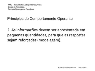 FMU – FaculdadesMetropolitanasUnidas
Curso de Psicologia
TeoriaseSistemas de Psicologia




Príncipios do Comportamento Operante


2. As informações devem ser apresentada em
pequenas quantidades, para que as respostas
sejam reforçadas (modelagem).




                                       BurrhusFrederic Skinner   Outubro2012
 