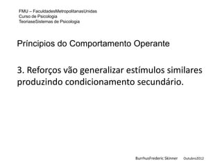 FMU – FaculdadesMetropolitanasUnidas
Curso de Psicologia
TeoriaseSistemas de Psicologia




Príncipios do Comportamento Operante


3. Reforços vão generalizar estímulos similares
produzindo condicionamento secundário.




                                       BurrhusFrederic Skinner   Outubro2012
 