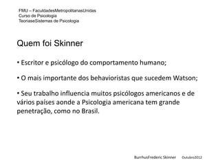 FMU – FaculdadesMetropolitanasUnidas
Curso de Psicologia
TeoriaseSistemas de Psicologia




Quem foi Skinner

• Escritor e psicólogo do comportamento humano;

• O mais importante dos behavioristas que sucedem Watson;

• Seu trabalho influencia muitos psicólogos americanos e de
vários países aonde a Psicologia americana tem grande
penetração, como no Brasil.




                                       BurrhusFrederic Skinner   Outubro2012
 