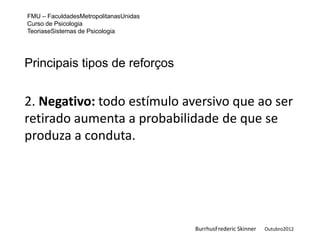 FMU – FaculdadesMetropolitanasUnidas
Curso de Psicologia
TeoriaseSistemas de Psicologia




Principais tipos de reforços


2. Negativo: todo estímulo aversivo que ao ser
retirado aumenta a probabilidade de que se
produza a conduta.




                                       BurrhusFrederic Skinner   Outubro2012
 