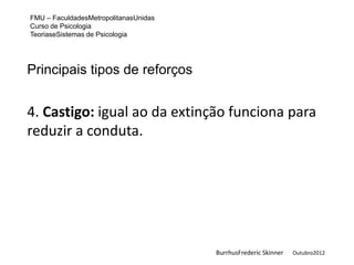 FMU – FaculdadesMetropolitanasUnidas
Curso de Psicologia
TeoriaseSistemas de Psicologia




Principais tipos de reforços


4. Castigo: igual ao da extinção funciona para
reduzir a conduta.




                                       BurrhusFrederic Skinner   Outubro2012
 