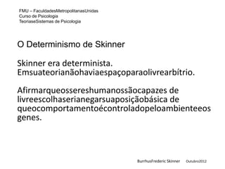 FMU – FaculdadesMetropolitanasUnidas
Curso de Psicologia
TeoriaseSistemas de Psicologia




O Determinismo de Skinner

Skinner era determinista.
Emsuateorianãohaviaespaçoparaolivrearbítrio.
Afirmarqueossereshumanossãocapazes de
livreescolhaserianegarsuaposiçãobásica de
queocomportamentoécontroladopeloambienteeos
genes.



                                       BurrhusFrederic Skinner   Outubro2012
 