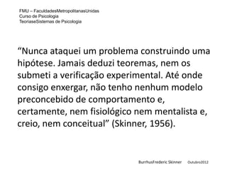 FMU – FaculdadesMetropolitanasUnidas
Curso de Psicologia
TeoriaseSistemas de Psicologia




“Nunca ataquei um problema construindo uma
hipótese. Jamais deduzi teoremas, nem os
submeti a verificação experimental. Até onde
consigo enxergar, não tenho nenhum modelo
preconcebido de comportamento e,
certamente, nem fisiológico nem mentalista e,
creio, nem conceitual” (Skinner, 1956).


                                       BurrhusFrederic Skinner   Outubro2012
 