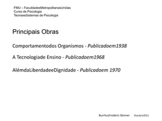 FMU – FaculdadesMetropolitanasUnidas
Curso de Psicologia
TeoriaseSistemas de Psicologia




Principais Obras

Comportamentodos Organismos - Publicadoem1938

A Tecnologiade Ensino - Publicadoem1968

AlémdaLiberdadeeDignidade - Publicadoem 1970




                                       BurrhusFrederic Skinner   Outubro2012
 