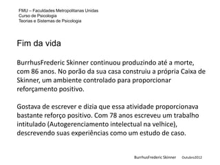 FMU – Faculdades Metropolitanas Unidas
Curso de Psicologia
Teorias e Sistemas de Psicologia




Fim da vida

BurrhusFrederic Skinner continuou produzindo até a morte,
com 86 anos. No porão da sua casa construiu a própria Caixa de
Skinner, um ambiente controlado para proporcionar
reforçamento positivo.

Gostava de escrever e dizia que essa atividade proporcionava
bastante reforço positivo. Com 78 anos escreveu um trabalho
intitulado (Autogerenciamento intelectual na velhice),
descrevendo suas experiências como um estudo de caso.


                                         BurrhusFrederic Skinner   Outubro2012
 
