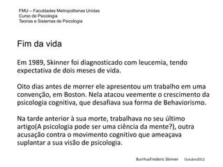FMU – Faculdades Metropolitanas Unidas
Curso de Psicologia
Teorias e Sistemas de Psicologia




Fim da vida

Em 1989, Skinner foi diagnosticado com leucemia, tendo
expectativa de dois meses de vida.

Oito dias antes de morrer ele apresentou um trabalho em uma
convenção, em Boston. Nela atacou veemente o crescimento da
psicologia cognitiva, que desafiava sua forma de Behaviorismo.

Na tarde anterior à sua morte, trabalhava no seu último
artigo(A psicologia pode ser uma ciência da mente?), outra
acusação contra o movimento cognitivo que ameaçava
suplantar a sua visão de psicologia.

                                         BurrhusFrederic Skinner   Outubro2012
 