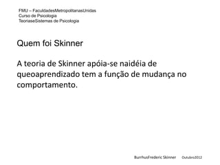 FMU – FaculdadesMetropolitanasUnidas
Curso de Psicologia
TeoriaseSistemas de Psicologia




Quem foi Skinner

A teoria de Skinner apóia-se naidéia de
queoaprendizado tem a função de mudança no
comportamento.




                                       BurrhusFrederic Skinner   Outubro2012
 