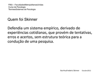 FMU – FaculdadesMetropolitanasUnidas
Curso de Psicologia
TeoriaseSistemas de Psicologia




Quem foi Skinner

Defendia um sistema empírico, derivado de
experiências cotidianas, que provém de tentativas,
erros e acertos, sem estrutura teórica para a
condução de uma pesquisa.




                                       BurrhusFrederic Skinner   Outubro2012
 