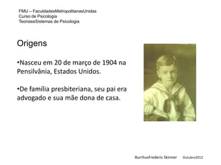 FMU – FaculdadesMetropolitanasUnidas
Curso de Psicologia
TeoriaseSistemas de Psicologia




Origens

•Nasceu em 20 de março de 1904 na
Pensilvânia, Estados Unidos.

•De família presbiteriana, seu pai era
advogado e sua mãe dona de casa.




                                         BurrhusFrederic Skinner   Outubro2012
 