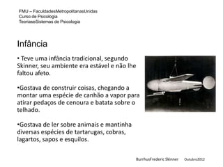 FMU – FaculdadesMetropolitanasUnidas
Curso de Psicologia
TeoriaseSistemas de Psicologia




Infância
• Teve uma infância tradicional, segundo
Skinner, seu ambiente era estável e não lhe
faltou afeto.

•Gostava de construir coisas, chegando a
montar uma espécie de canhão a vapor para
atirar pedaços de cenoura e batata sobre o
telhado.

•Gostava de ler sobre animais e mantinha
diversas espécies de tartarugas, cobras,
lagartos, sapos e esquilos.

                                           BurrhusFrederic Skinner   Outubro2012
 