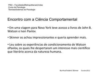 FMU – FaculdadesMetropolitanasUnidas
Curso de Psicologia
TeoriaseSistemas de Psicologia




Encontro com a Ciência Comportamental

• Em uma viagem para Nova York teve acesso a livros de John B.
Watson e Ivan Pavlov.
• Skinner os achou impressionantes e queria aprender mais.

• Leu sobre as experiências de condicionamento de Watson
ePavlov, os quais lhe despertaram um interesse mais científico
que literário acerca da natureza humana.




                                       BurrhusFrederic Skinner   Outubro2012
 