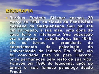 BIOGRAFIA
• Burrhus Frederic Skinner nasceu 20
 março de 1904, na cidade da Pensilvânia
 pequeno de Susquehanna. Seu pai era
 um advogado, e sua mãe, uma dona de
 casa forte e inteligente. Sua educação
 era antiquado e trabalhadora. Em 1945,
 ele   se   tornou    o   presidente  do
 departamento      de    psicologia   da
 Universidade de Indiana. Em 1948, ele
 foi convidado para vir para Harvard,
 onde permaneceu pelo resto de sua vida.
 Faleceu em 1990 de leucemia, após se
 tornar o mais famoso psicólogo desde
 Freud.
 