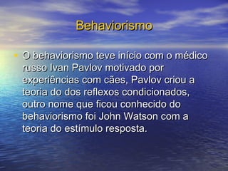 Behaviorismo

• O behaviorismo teve início com o médico
 russo Ivan Pavlov motivado por
 experiências com cães, Pavlov criou a
 teoria do dos reflexos condicionados,
 outro nome que ficou conhecido do
 behaviorismo foi John Watson com a
 teoria do estímulo resposta.
 