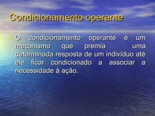 Condicionamento operante

• O condicionamento operante é um
 mecanismo     que    premia         uma
 determinada resposta de um indivíduo até
 ele ficar condicionado a associar a
 necessidade à ação.
 