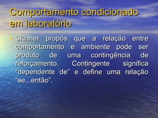 Comportamento condicionado
em laboratório
• Skinner propôs que a relação entre
 comportamento e ambiente pode ser
 produto de uma contingência de
 reforçamento.  Contingente   significa
 “dependente de” e define uma relação
 “se...então”.
 