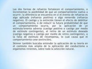 Las dos formas de refuerzo fortalecen el comportamiento, o
incrementan la posibilidad de que un comportamiento vuelva a
ocurrir; la diferencia se encuentra en si el evento de refuerzo es
algo aplicado (refuerzo positivo) o algo removido (refuerzo
negativo). El castigo y la extinción tienen el efecto de debilitar
el comportamiento, o de reducir la futura probabilidad de que
un comportamiento ocurra, por la aplicación de un
estímulo/evento adverso (castigo positivo o castigo por medio
de estímulo contingente), el retiro de un estímulo deseado
(castigo negativo o castigo por medio de retiro contingente), o
la falta de estímulo de recompensa, lo cual causa que el
comportamiento cese (extinción).
Skinner también buscaba entender la aplicación de su teoría en
el contexto más amplio de la aplicación del conductismo a
organismos vivientes, sobre todo la selección natural.
 