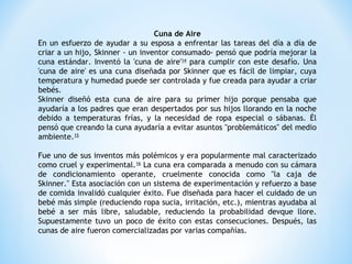 Cuna de Aire
En un esfuerzo de ayudar a su esposa a enfrentar las tareas del día a día de
criar a un hijo, Skinner - un inventor consumado- pensó que podría mejorar la
cuna estándar. Inventó la 'cuna de aire'14
para cumplir con este desafío. Una
'cuna de aire' es una cuna diseñada por Skinner que es fácil de limpiar, cuya
temperatura y humedad puede ser controlada y fue creada para ayudar a criar
bebés.
Skinner diseñó esta cuna de aire para su primer hijo porque pensaba que
ayudaría a los padres que eran despertados por sus hijos llorando en la noche
debido a temperaturas frías, y la necesidad de ropa especial o sábanas. Él
pensó que creando la cuna ayudaría a evitar asuntos "problemáticos" del medio
ambiente.15
Fue uno de sus inventos más polémicos y era popularmente mal caracterizado
como cruel y experimental.16
La cuna era comparada a menudo con su cámara
de condicionamiento operante, cruelmente conocida como "la caja de
Skinner." Esta asociación con un sistema de experimentación y refuerzo a base
de comida invalidó cualquier éxito. Fue diseñada para hacer el cuidado de un
bebé más simple (reduciendo ropa sucia, irritación, etc.), mientras ayudaba al
bebé a ser más libre, saludable, reduciendo la probabilidad devque llore.
Supuestamente tuvo un poco de éxito con estas consecuciones. Después, las
cunas de aire fueron comercializadas por varias compañías.
 