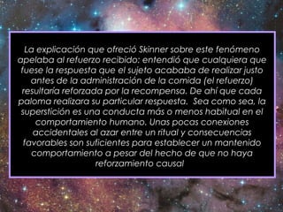La explicación que ofreció Skinner sobre este fenómeno
apelaba al refuerzo recibido: entendió que cualquiera que
fuese la respuesta que el sujeto acababa de realizar justo
antes de la administración de la comida (el refuerzo)
resultaría reforzada por la recompensa. De ahí que cada
paloma realizara su particular respuesta. Sea como sea, la
superstición es una conducta más o menos habitual en el
comportamiento humano. Unas pocas conexiones
accidentales al azar entre un ritual y consecuencias
favorables son suficientes para establecer un mantenido
comportamiento a pesar del hecho de que no haya
reforzamiento causal.
 
