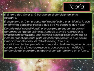 El sistema de Skinner está basado en el condicionamiento
operante.  
El organismo está en proceso de "operar" sobre el ambiente, lo que
en términos populares significa que está haciendo lo que hace.
Durante esta "operatividad", el organismo se encuentra con un
determinado tipo de estímulos, llamado estímulo reforzador, o
simplemente reforzador. Este estímulo especial tiene el efecto de
incrementar el operante (esto es; el comportamiento que ocurre
inmediatamente después del reforzador). Esto es el
condicionamiento operante: el comportamiento es seguido de una
consecuencia, y la naturaleza de la consecuencia modifica la
tendencia del organismo a repetir el comportamiento en el futuro."
Teoría
 