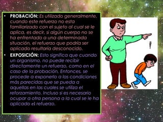• PROBACIÓN: Es utilizado generalmente,
cuando este refuerzo no esta
familiarizado con el sujeto al cual se le
aplica, es decir, si algún cuerpo no se
ha enfrentado a una determinada
situación, el refuerzo que podría ser
aplicado resultaría desconocido.
• EXPOSICIÓN: Esto significa que cuando
un organismo, no puede recibir
directamente un refuerzo, como en el
caso de la probación, Entonces, se
procede a exponerlo a las condiciones
más parecidas que se pueda a
aquellas en las cuales se utiliza el
reforzamiento. Incluso si es necesario
ocupar a otra persona a la cual se le ha
aplicado el refuerzo.
 