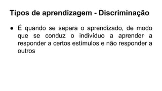Tipos de aprendizagem - Discriminação
● É quando se separa o aprendizado, de modo
que se conduz o indivíduo a aprender a
responder a certos estímulos e não responder a
outros
 