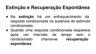 Extinção e Recuperação Espontânea
● Na extinção há um enfraquecimento da
resposta condicionada na ausência do estímulo
condicionado;
● Quando uma resposta condicionada reaparece
após um intervalo de tempo sem o
condicionado chama-se recuperação
espontânea.
 