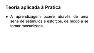 Teoria aplicada à Pratica
● A aprendizagem ocorre através de uma
série de estímulos e esforços, de modo a se
tornar mecanizada.
 