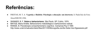 Referências:
● FREITAS, M. T. A Vygotsky e Bakhtin- Psicologia e educação: um intertexto. S. Paulo/Juiz de Fora:
Ática/EDUFJF,1994.
● SKINNER, B. F. Sobre o behaviorismo. São Paulo, SP: Cultrix, 1974.
● MATOS, Maria Amélia. Behaviorismo metodológico e behaviorismo radical.
● RANGE, B. Psicoterapia comportamental e cognitiva. Campinas:Psy II 1995
http://www.uneb.br/salvador/dedc/files/2011/05/Monografia-Jenifer-Satie-Vaz-Ogasawara.pdf
 