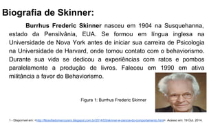 Biografia de Skinner:
Burrhus Frederic Skinner nasceu em 1904 na Susquehanna,
estado da Pensilvânia, EUA. Se formou em língua inglesa na
Universidade de Nova York antes de iniciar sua carreira de Psicologia
na Universidade de Harvard, onde tomou contato com o behaviorismo.
Durante sua vida se dedicou a experiências com ratos e pombos
paralelamente a produção de livros. Faleceu em 1990 em ativa
militância a favor do Behaviorismo.
1 - Disponível em: <http://filosofiadomarcozero.blogspot.com.br/2014/03/skinner-e-ciencia-do-comportamento.html>. Acesso em: 19 Out. 2014.
Figura 1: Burrhus Frederic Skinner
 