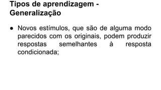 Tipos de aprendizagem -
Generalização
● Novos estímulos, que são de alguma modo
parecidos com os originais, podem produzir
respostas semelhantes à resposta
condicionada;
 