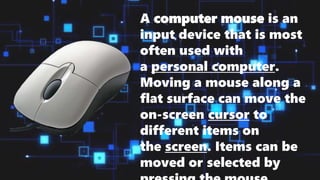 A computer mouse is an
input device that is most
often used with
a personal computer.
Moving a mouse along a
flat surface can move the
on-screen cursor to
different items on
the screen. Items can be
moved or selected by
 