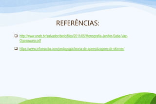 REFERÊNCIAS:
 http://www.uneb.br/salvador/dedc/files/2011/05/Monografia-Jenifer-Satie-Vaz-
Ogasawara.pdf
 https://www.infoescola.com/pedagogia/teoria-de-aprendizagem-de-skinner/
 