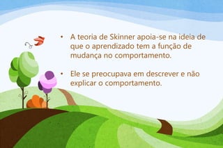 • A teoria de Skinner apoia-se na ideia de
que o aprendizado tem a função de
mudança no comportamento.
• Ele se preocupava em descrever e não
explicar o comportamento.
 