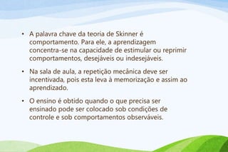 • A palavra chave da teoria de Skinner é
comportamento. Para ele, a aprendizagem
concentra-se na capacidade de estimular ou reprimir
comportamentos, desejáveis ou indesejáveis.
• Na sala de aula, a repetição mecânica deve ser
incentivada, pois esta leva à memorização e assim ao
aprendizado.
• O ensino é obtido quando o que precisa ser
ensinado pode ser colocado sob condições de
controle e sob comportamentos observáveis.
 