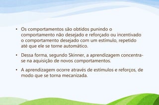 • Os comportamentos são obtidos punindo o
comportamento não desejado e reforçado ou incentivado
o comportamento desejado com um estímulo, repetido
até que ele se torne automático.
• Dessa forma, segundo Skinner, a aprendizagem concentra-
se na aquisição de novos comportamentos.
• A aprendizagem ocorre através de estímulos e reforços, de
modo que se torna mecanizada.
 