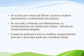 • De acordo com a teoria de Skinner, os alunos recebem
passivamente o conhecimento do professor.
• Em sua visão, conhecida como Behaviorismo, os
comportamentos são obtidos pelo reforço - estímulo do
comportamento desejado.
• O papel do professor é criar ou modificar comportamentos
para que o aluno faça aquilo que o professor deseja.
 