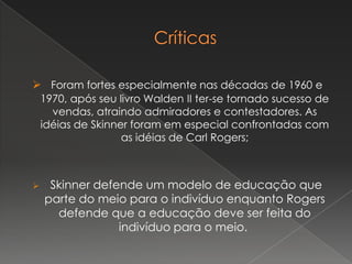  Foram fortes especialmente nas décadas de 1960 e
1970, após seu livro Walden II ter-se tornado sucesso de
vendas, atraindo admiradores e contestadores. As
idéias de Skinner foram em especial confrontadas com
as idéias de Carl Rogers;
 Skinner defende um modelo de educação que
parte do meio para o indivíduo enquanto Rogers
defende que a educação deve ser feita do
indivíduo para o meio.
 