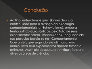  Ao final entendemos que Skinner deu sua
contribuição para o avanço da psicologia
comportamentalista (Behaviorismo), embora
tenha sofrido duras criticas, pelo fato de seus
experimentos serem “manipulados”. Segundo ele
sua pesquisa baseia-se no “Comportamento
Operante”, que segundo ele afirmava, não
manipulava seus experimentos apenas fornecia
estímulos. Assim ele deixou sua contribuição para
diversas áreas de ciência.
 