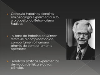  Conduziu trabalhos pioneiros
em psicologia experimental e foi
o propositor do Behaviorismo
Radical;
 A base do trabalho de Skinner
refere-se a compreensão do
comportamento humano
através do comportamento
operante;
 Adotava práticas experimentais
derivadas de física e outras
ciências.
 
