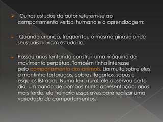  Outros estudos do autor referem-se ao
comportamento verbal humano e a aprendizagem;
 Quando criança, freqüentou o mesmo ginásio onde
seus pais haviam estudado;
 Passou anos tentando construir uma máquina de
movimento perpétuo. Também tinha interesse
pelo comportamento dos animais. Lia muito sobre eles
e mantinha tartarugas, cobras, lagartos, sapos e
esquilos listrados. Numa feira rural, ele observou certo
dia, um bando de pombos numa apresentação; anos
mais tarde, ele treinaria essas aves para realizar uma
variedade de comportamentos.
 