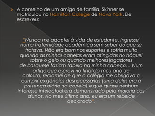  A conselho de um amigo de família, Skinner se
matriculou no Hamilton College de Nova York. Ele
escreveu:
“Nunca me adaptei à vida de estudante. Ingressei
numa fraternidade acadêmica sem saber do que se
tratava. Não era bom nos esportes e sofria muito
quando as minhas canelas eram atingidas no hóquei
sobre o gelo ou quando melhores jogadores
de basquete faziam tabela na minha cabeça… Num
artigo que escrevi no final do meu ano de
calouro, reclamei de que o colégio me obrigava a
cumprir exigências desnecessárias (uma delas era a
presença diária na capela) e que quase nenhum
interesse intelectual era demonstrado pela maioria dos
alunos. No meu último ano, eu era um rebelde
declarado”.
 