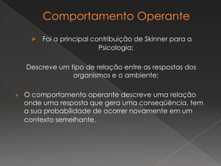  Foi a principal contribuição de Skinner para a
Psicologia;
Descreve um tipo de relação entre as respostas dos
organismos e o ambiente;
 O comportamento operante descreve uma relação
onde uma resposta que gera uma conseqüência, tem
a sua probabilidade de ocorrer novamente em um
contexto semelhante.
 