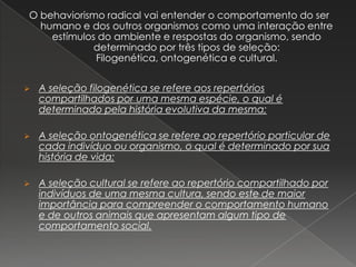 O behaviorismo radical vai entender o comportamento do ser
humano e dos outros organismos como uma interação entre
estímulos do ambiente e respostas do organismo, sendo
determinado por três tipos de seleção:
Filogenética, ontogenética e cultural.
 A seleção filogenética se refere aos repertórios
compartilhados por uma mesma espécie, o qual é
determinado pela história evolutiva da mesma;
 A seleção ontogenética se refere ao repertório particular de
cada indivíduo ou organismo, o qual é determinado por sua
história de vida;
 A seleção cultural se refere ao repertório compartilhado por
indivíduos de uma mesma cultura, sendo este de maior
importância para compreender o comportamento humano
e de outros animais que apresentam algum tipo de
comportamento social.
 