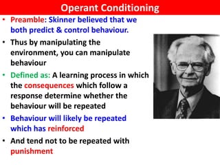 Operant Conditioning
• Preamble: Skinner believed that we
  both predict & control behaviour.
• Thus by manipulating the
  environment, you can manipulate
  behaviour
• Defined as: A learning process in which
  the consequences which follow a
  response determine whether the
  behaviour will be repeated
• Behaviour will likely be repeated
  which has reinforced
• And tend not to be repeated with
  punishment
 