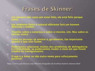 
Um pássaro não canta por estar feliz, ele está feliz porque
canta.

Um ambiente físico e cultural diferente fará um homem
diferente e melhor.

Triunfar sobre a natureza e sobre si mesmo, sim. Mas sobre os
outros, nunca.

Como as pessoas se sentem é, geralmente, tão importante
quanto o que elas fazem.

Poderíamos solucionar muitos dos problemas de delinquência
e criminalidade, se pudéssemos mudar o meio em que foram
criados os transgressores.

O que é o Amor se não outro nome para reforçamento
positivo?
http://www.psicoloucos.com/Skinner/biografia-de-burrhus-frederic-skinner.html
 