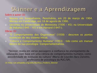 Sobre o autor (3):
 Nasceu em Susquehanna, Pensilvânia, em 20 de março de 1904.
Morreu em Cambridge, em 18 de agosto de 1990.
 Lecionou na Universidade de Minnesota (1936 – 45); na Universidade
de Indiana (1945 – 47) e em Harvard (1947-).
Obras (3):
 "O Comportamento dos Organismos“ (1938) - descreve os pontos
essenciais de seu sistema inicial.
 “Ciência e Comportamento Humano“ (1953) - tido como um manual
básico da sua psicologia Comportamentalista.
"Skinner revela em várias passagens a confiança no planejamento da
educação, com base em uma ciência do comportamento humano, como
possibilidade de evolução da cultura“ (Maria de Lourdes Bara Zanotto,
professora de psicologia da PUC/SP).
(3) http://pt.wikipedia.org/wiki/Burrhus_Frederic_Skinner
 
