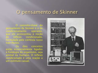 O pensamento de Skinner
O conceito-chave do
pensamento de Skinner é o de
condicionamento operante,
que ele acrescentou à noção
de reflexo condicionado,
formulada pelo cientista russo
Ivan Pavlov.
Os dois conceitos
estão essencialmente ligados
à fisiologia do organismo, seja
animal ou humano. O reflexo
condicionado é uma reação a
um estímulo casual.
 