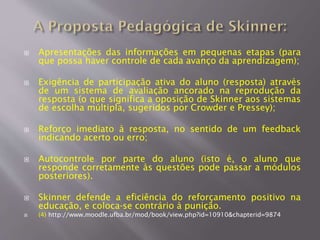  Apresentações das informações em pequenas etapas (para
que possa haver controle de cada avanço da aprendizagem);
 Exigência de participação ativa do aluno (resposta) através
de um sistema de avaliação ancorado na reprodução da
resposta (o que significa a oposição de Skinner aos sistemas
de escolha múltipla, sugeridos por Crowder e Pressey);
 Reforço imediato à resposta, no sentido de um feedback
indicando acerto ou erro;
 Autocontrole por parte do aluno (isto é, o aluno que
responde corretamente às questões pode passar a módulos
posteriores).
 Skinner defende a eficiência do reforçamento positivo na
educação, e coloca-se contrário à punição.
 (4) http://www.moodle.ufba.br/mod/book/view.php?id=10910&chapterid=9874
 